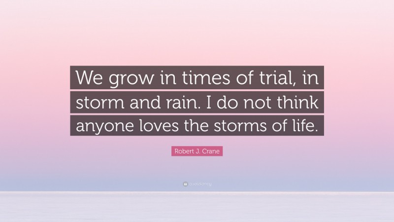 Robert J. Crane Quote: “We grow in times of trial, in storm and rain. I do not think anyone loves the storms of life.”