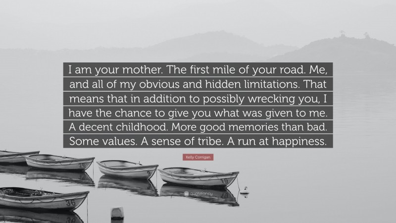 Kelly Corrigan Quote: “I am your mother. The first mile of your road. Me, and all of my obvious and hidden limitations. That means that in addition to possibly wrecking you, I have the chance to give you what was given to me. A decent childhood. More good memories than bad. Some values. A sense of tribe. A run at happiness.”