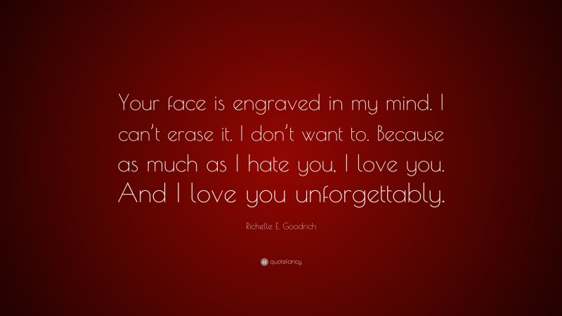 Richelle E. Goodrich Quote: “Your face is engraved in my mind. I can’t erase it. I don’t want to. Because as much as I hate you, I love you. And I love you unforgettably.”