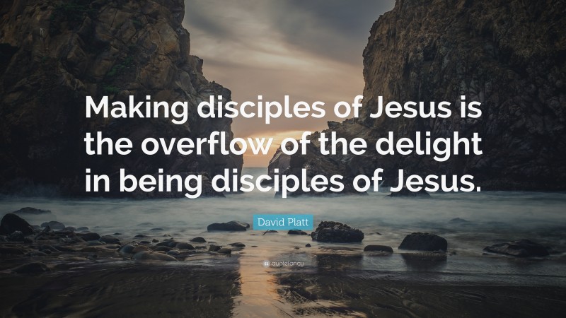 David Platt Quote: “Making disciples of Jesus is the overflow of the delight in being disciples of Jesus.”