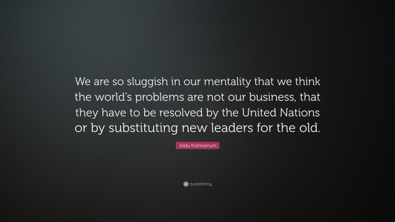 Jiddu Krishnamurti Quote: “We are so sluggish in our mentality that we think the world’s problems are not our business, that they have to be resolved by the United Nations or by substituting new leaders for the old.”