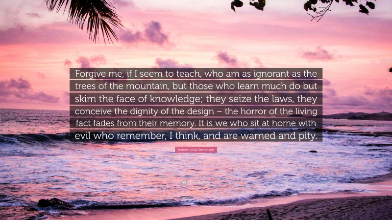Robert Louis Stevenson Quote: “Forgive me, if I seem to teach, who am as ignorant as the trees of the mountain, but those who learn much do but skim the face of knowledge; they seize the laws, they conceive the dignity of the design – the horror of the living fact fades from their memory. It is we who sit at home with evil who remember, I think, and are warned and pity.”