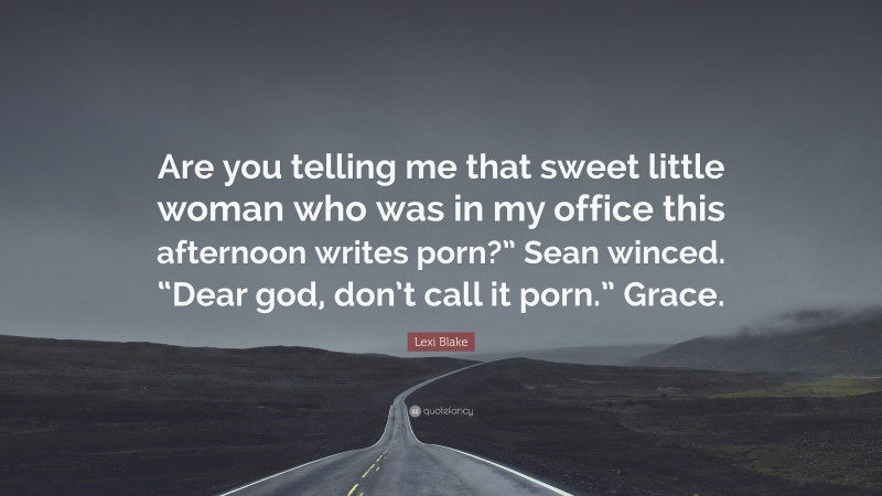 Lexi Blake Quote: “Are you telling me that sweet little woman who was in my office this afternoon writes porn?” Sean winced. “Dear god, don’t call it porn.” Grace.”