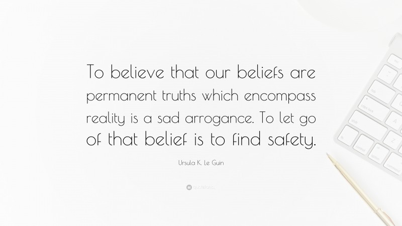 Ursula K. Le Guin Quote: “To believe that our beliefs are permanent truths which encompass reality is a sad arrogance. To let go of that belief is to find safety.”