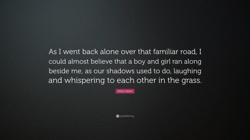 Willa Cather Quote: “As I went back alone over that familiar road, I could almost believe that a boy and girl ran along beside me, as our shadows used to do, laughing and whispering to each other in the grass.”