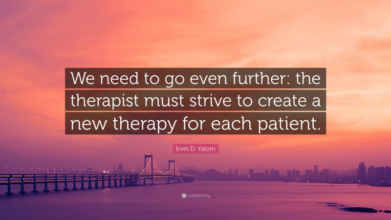 Irvin D. Yalom Quote: “We need to go even further: the therapist must strive to create a new therapy for each patient.”