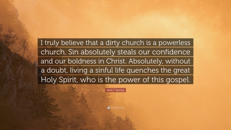 Mark T. Barclay Quote: “I truly believe that a dirty church is a powerless church. Sin absolutely steals our confidence and our boldness in Christ. Absolutely, without a doubt, living a sinful life quenches the great Holy Spirit, who is the power of this gospel.”