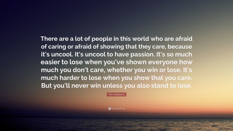Tom Hiddleston Quote: “There are a lot of people in this world who are afraid of caring or afraid of showing that they care, because it’s uncool. It’s uncool to have passion. It’s so much easier to lose when you’ve shown everyone how much you don’t care, whether you win or lose. It’s much harder to lose when you show that you care. But you’ll never win unless you also stand to lose.”