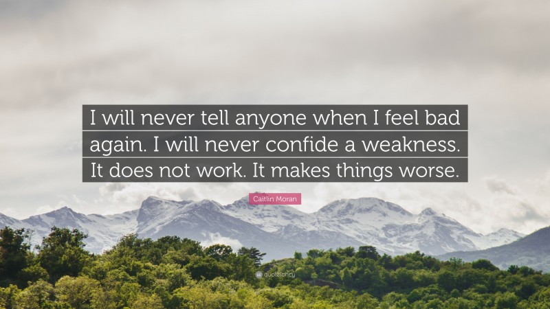 Caitlin Moran Quote: “I will never tell anyone when I feel bad again. I will never confide a weakness. It does not work. It makes things worse.”