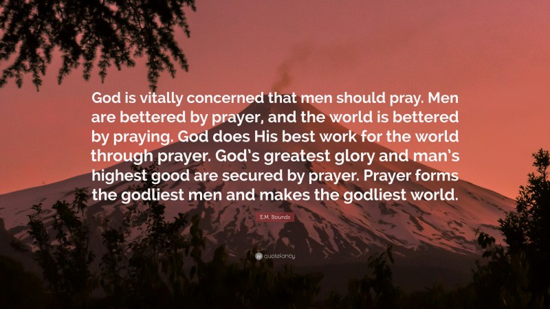 E.M. Bounds Quote: “God is vitally concerned that men should pray. Men are bettered by prayer, and the world is bettered by praying. God does His best work for the world through prayer. God’s greatest glory and man’s highest good are secured by prayer. Prayer forms the godliest men and makes the godliest world.”