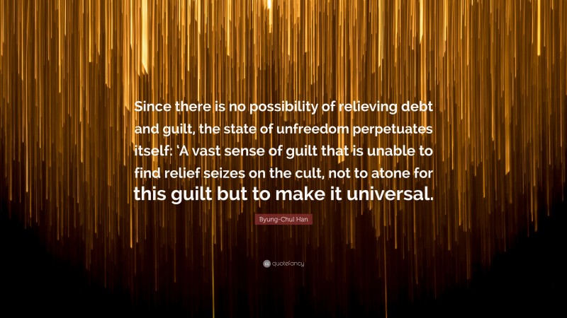 Byung-Chul Han Quote: “Since there is no possibility of relieving debt and guilt, the state of unfreedom perpetuates itself: ‘A vast sense of guilt that is unable to find relief seizes on the cult, not to atone for this guilt but to make it universal.”