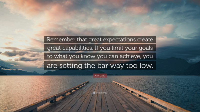 Ray Dalio Quote: “Remember that great expectations create great capabilities. If you limit your goals to what you know you can achieve, you are setting the bar way too low.”