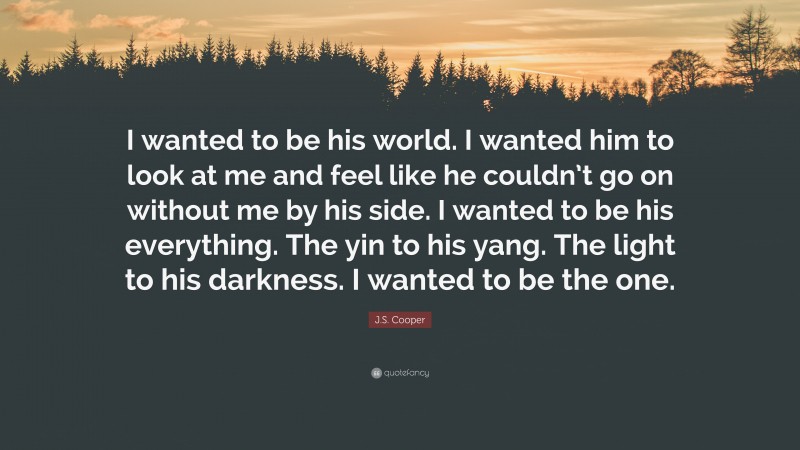 J.S. Cooper Quote: “I wanted to be his world. I wanted him to look at me and feel like he couldn’t go on without me by his side. I wanted to be his everything. The yin to his yang. The light to his darkness. I wanted to be the one.”