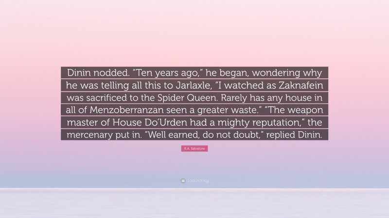 R.A. Salvatore Quote: “Dinin nodded. “Ten years ago,” he began, wondering why he was telling all this to Jarlaxle, “I watched as Zaknafein was sacrificed to the Spider Queen. Rarely has any house in all of Menzoberranzan seen a greater waste.” “The weapon master of House Do’Urden had a mighty reputation,” the mercenary put in. “Well earned, do not doubt,” replied Dinin.”