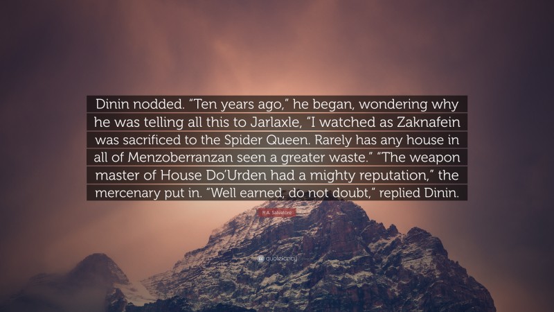 R.A. Salvatore Quote: “Dinin nodded. “Ten years ago,” he began, wondering why he was telling all this to Jarlaxle, “I watched as Zaknafein was sacrificed to the Spider Queen. Rarely has any house in all of Menzoberranzan seen a greater waste.” “The weapon master of House Do’Urden had a mighty reputation,” the mercenary put in. “Well earned, do not doubt,” replied Dinin.”