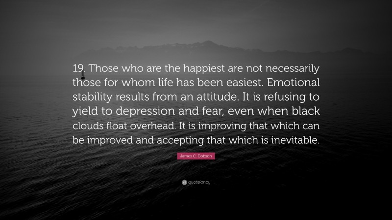James C. Dobson Quote: “19. Those who are the happiest are not necessarily those for whom life has been easiest. Emotional stability results from an attitude. It is refusing to yield to depression and fear, even when black clouds float overhead. It is improving that which can be improved and accepting that which is inevitable.”