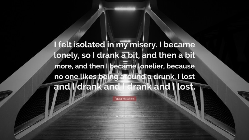 Paula Hawkins Quote: “I felt isolated in my misery. I became lonely, so I drank a bit, and then a bit more, and then I became lonelier, because no one likes being around a drunk. I lost and I drank and I drank and I lost.”