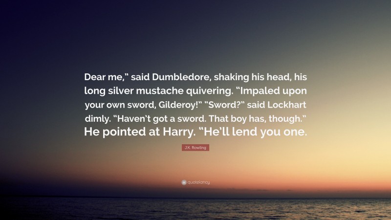 J.K. Rowling Quote: “Dear me,” said Dumbledore, shaking his head, his long silver mustache quivering. “Impaled upon your own sword, Gilderoy!” “Sword?” said Lockhart dimly. “Haven’t got a sword. That boy has, though.” He pointed at Harry. “He’ll lend you one.”