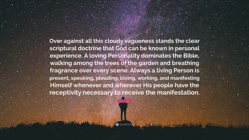 A.W. Tozer Quote: “Over against all this cloudy vagueness stands the clear scriptural doctrine that God can be known in personal experience. A loving Personality dominates the Bible, walking among the trees of the garden and breathing fragrance over every scene. Always a living Person is present, speaking, pleading, loving, working, and manifesting Himself whenever and wherever His people have the receptivity necessary to receive the manifestation.”