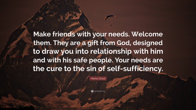 Henry Cloud Quote: “Make friends with your needs. Welcome them. They are a gift from God, designed to draw you into relationship with him and with his safe people. Your needs are the cure to the sin of self-sufficiency.”