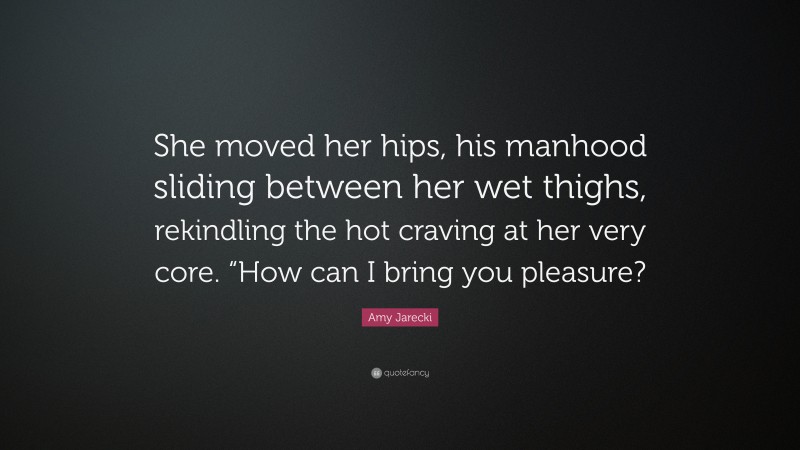 Amy Jarecki Quote: “She moved her hips, his manhood sliding between her wet thighs, rekindling the hot craving at her very core. “How can I bring you pleasure?”