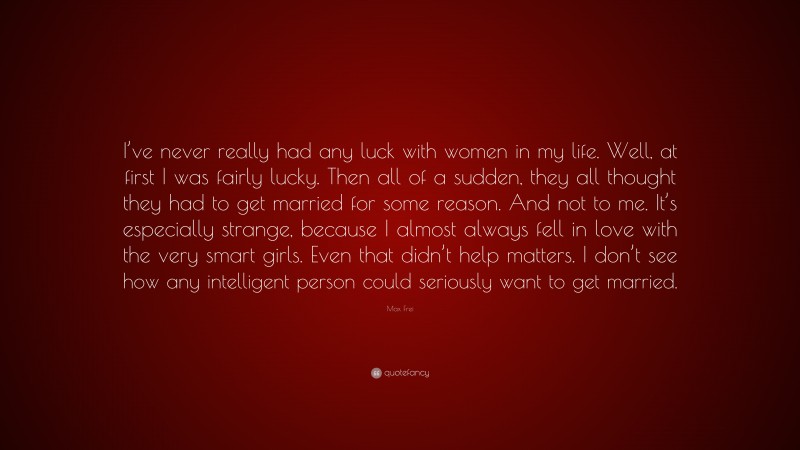 Max Frei Quote: “I’ve never really had any luck with women in my life. Well, at first I was fairly lucky. Then all of a sudden, they all thought they had to get married for some reason. And not to me. It’s especially strange, because I almost always fell in love with the very smart girls. Even that didn’t help matters. I don’t see how any intelligent person could seriously want to get married.”