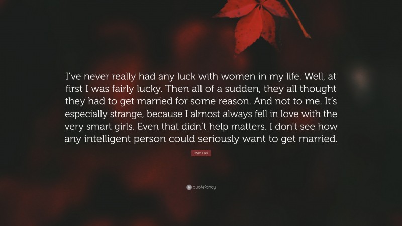 Max Frei Quote: “I’ve never really had any luck with women in my life. Well, at first I was fairly lucky. Then all of a sudden, they all thought they had to get married for some reason. And not to me. It’s especially strange, because I almost always fell in love with the very smart girls. Even that didn’t help matters. I don’t see how any intelligent person could seriously want to get married.”
