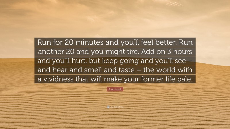 Scott Jurek Quote: “Run for 20 minutes and you’ll feel better. Run another 20 and you might tire. Add on 3 hours and you’ll hurt, but keep going and you’ll see – and hear and smell and taste – the world with a vividness that will make your former life pale.”