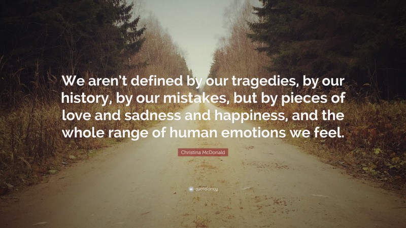 Christina McDonald Quote: “We aren’t defined by our tragedies, by our history, by our mistakes, but by pieces of love and sadness and happiness, and the whole range of human emotions we feel.”