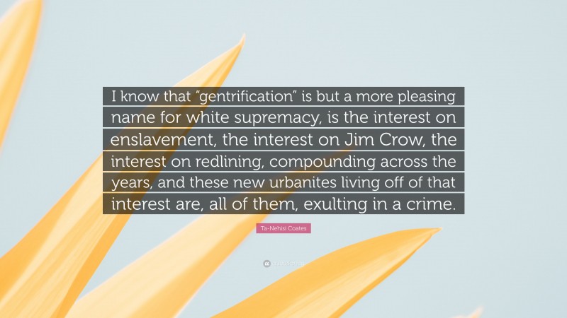 Ta-Nehisi Coates Quote: “I know that “gentrification” is but a more pleasing name for white supremacy, is the interest on enslavement, the interest on Jim Crow, the interest on redlining, compounding across the years, and these new urbanites living off of that interest are, all of them, exulting in a crime.”