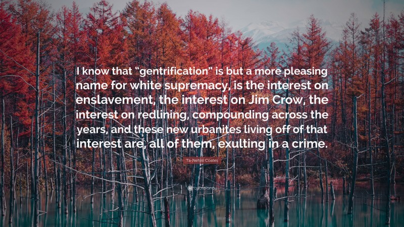 Ta-Nehisi Coates Quote: “I know that “gentrification” is but a more pleasing name for white supremacy, is the interest on enslavement, the interest on Jim Crow, the interest on redlining, compounding across the years, and these new urbanites living off of that interest are, all of them, exulting in a crime.”