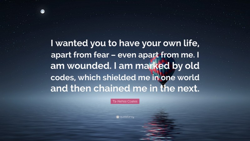 Ta-Nehisi Coates Quote: “I wanted you to have your own life, apart from fear – even apart from me. I am wounded. I am marked by old codes, which shielded me in one world and then chained me in the next.”