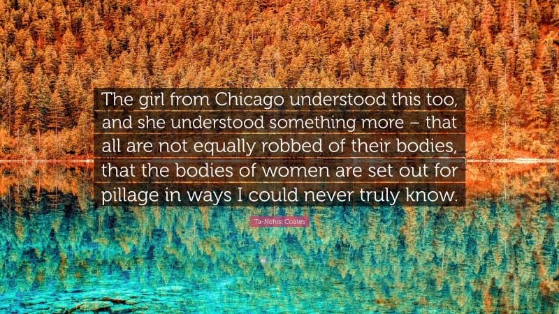 Ta-Nehisi Coates Quote: “The girl from Chicago understood this too, and she understood something more – that all are not equally robbed of their bodies, that the bodies of women are set out for pillage in ways I could never truly know.”