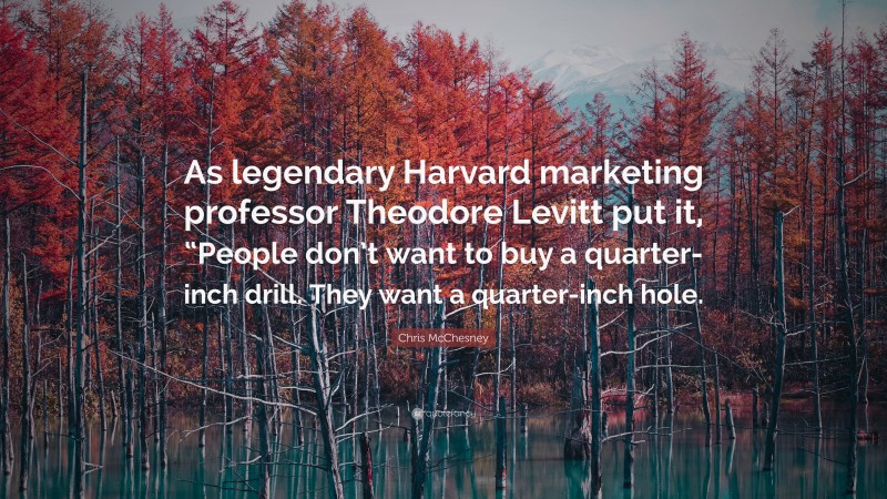 Chris McChesney Quote: “As legendary Harvard marketing professor Theodore Levitt put it, “People don’t want to buy a quarter-inch drill. They want a quarter-inch hole.”