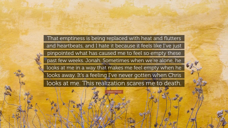 Colleen Hoover Quote: “That emptiness is being replaced with heat and flutters and heartbeats, and I hate it because it feels like I’ve just pinpointed what has caused me to feel so empty these past few weeks. Jonah. Sometimes when we’re alone, he looks at me in a way that makes me feel empty when he looks away. It’s a feeling I’ve never gotten when Chris looks at me. This realization scares me to death.”