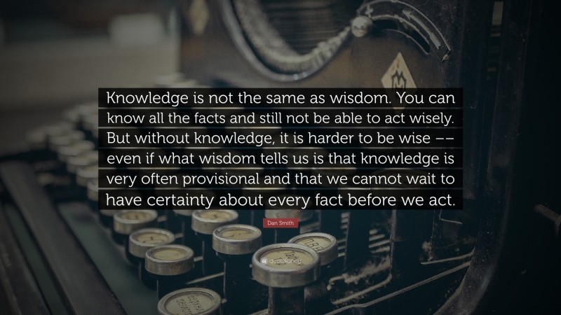 Dan Smith Quote: “Knowledge is not the same as wisdom. You can know all the facts and still not be able to act wisely. But without knowledge, it is harder to be wise –– even if what wisdom tells us is that knowledge is very often provisional and that we cannot wait to have certainty about every fact before we act.”