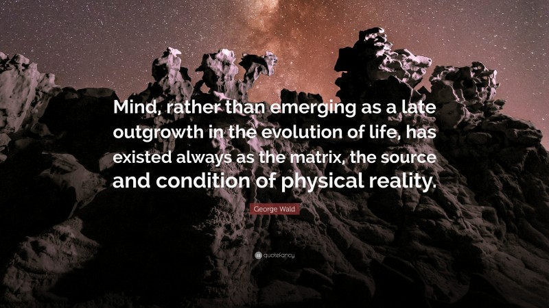 George Wald Quote: “Mind, rather than emerging as a late outgrowth in the evolution of life, has existed always as the matrix, the source and condition of physical reality.”