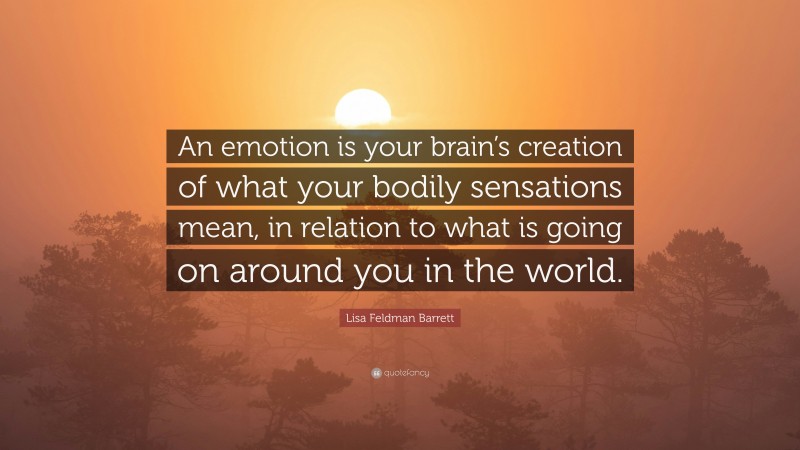 Lisa Feldman Barrett Quote: “An emotion is your brain’s creation of what your bodily sensations mean, in relation to what is going on around you in the world.”