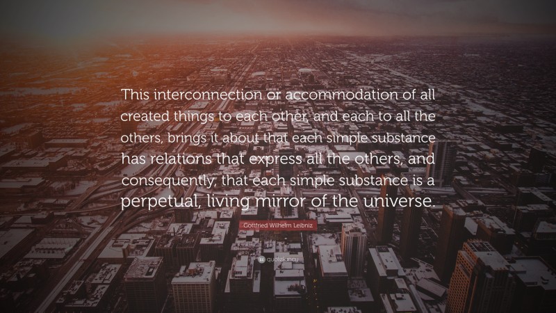 Gottfried Wilhelm Leibniz Quote: “This interconnection or accommodation of all created things to each other, and each to all the others, brings it about that each simple substance has relations that express all the others, and consequently, that each simple substance is a perpetual, living mirror of the universe.”