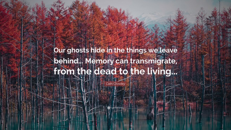 Cath Crowley Quote: “Our ghosts hide in the things we leave behind... Memory can transmigrate, from the dead to the living...”