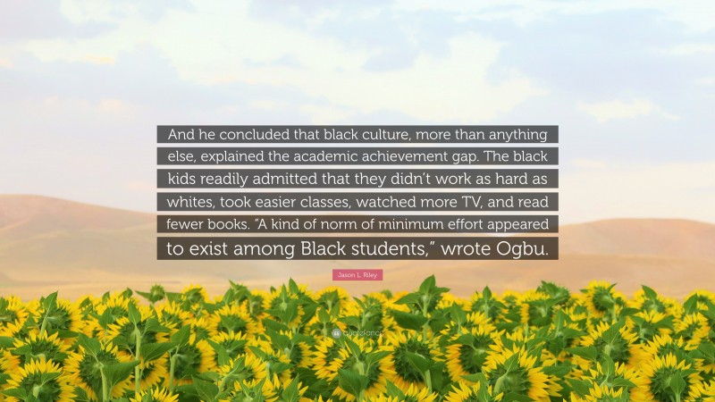 Jason L. Riley Quote: “And he concluded that black culture, more than anything else, explained the academic achievement gap. The black kids readily admitted that they didn’t work as hard as whites, took easier classes, watched more TV, and read fewer books. “A kind of norm of minimum effort appeared to exist among Black students,” wrote Ogbu.”