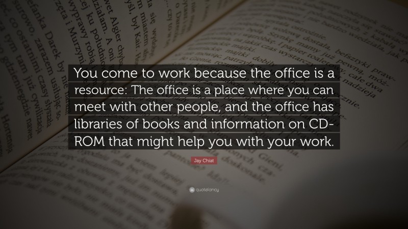 Jay Chiat Quote: “You come to work because the office is a resource: The office is a place where you can meet with other people, and the office has libraries of books and information on CD-ROM that might help you with your work.”