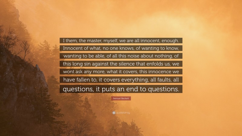 Samuel Beckett Quote: “I them, the master, myself, we are all innocent, enough. Innocent of what, no one knows, of wanting to know, wanting to be able, of all this noise about nothing, of this long sin against the silence that enfolds us, we wont ask any more, what it covers, this innocence we have fallen to, it covers everything, all faults, all questions, it puts an end to questions.”
