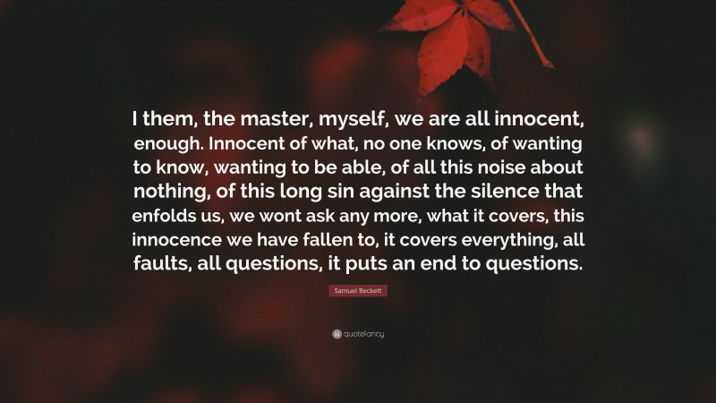 Samuel Beckett Quote: “I them, the master, myself, we are all innocent, enough. Innocent of what, no one knows, of wanting to know, wanting to be able, of all this noise about nothing, of this long sin against the silence that enfolds us, we wont ask any more, what it covers, this innocence we have fallen to, it covers everything, all faults, all questions, it puts an end to questions.”