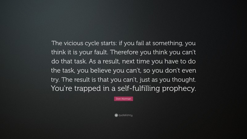 Don Norman Quote: “The vicious cycle starts: if you fail at something, you think it is your fault. Therefore you think you can’t do that task. As a result, next time you have to do the task, you believe you can’t, so you don’t even try. The result is that you can’t, just as you thought. You’re trapped in a self-fulfilling prophecy.”