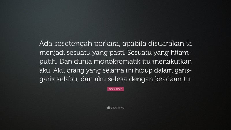 Nadia Khan Quote: “Ada sesetengah perkara, apabila disuarakan ia menjadi sesuatu yang pasti. Sesuatu yang hitam-putih. Dan dunia monokromatik itu menakutkan aku. Aku orang yang selama ini hidup dalam garis-garis kelabu, dan aku selesa dengan keadaan tu.”