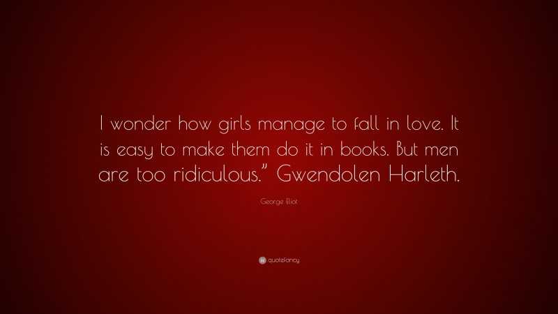 George Eliot Quote: “I wonder how girls manage to fall in love. It is easy to make them do it in books. But men are too ridiculous.” Gwendolen Harleth.”