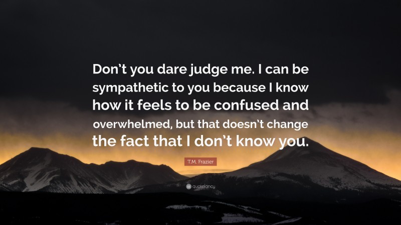 T.M. Frazier Quote: “Don’t you dare judge me. I can be sympathetic to you because I know how it feels to be confused and overwhelmed, but that doesn’t change the fact that I don’t know you.”