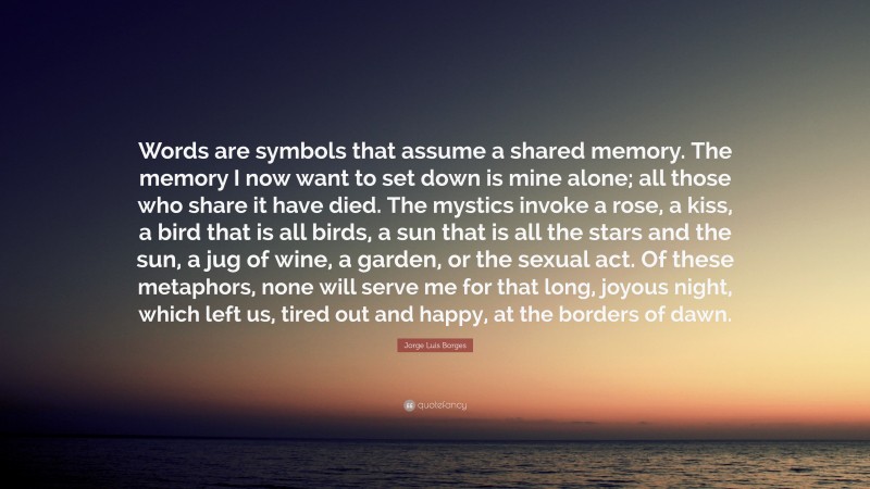 Jorge Luis Borges Quote: “Words are symbols that assume a shared memory. The memory I now want to set down is mine alone; all those who share it have died. The mystics invoke a rose, a kiss, a bird that is all birds, a sun that is all the stars and the sun, a jug of wine, a garden, or the sexual act. Of these metaphors, none will serve me for that long, joyous night, which left us, tired out and happy, at the borders of dawn.”
