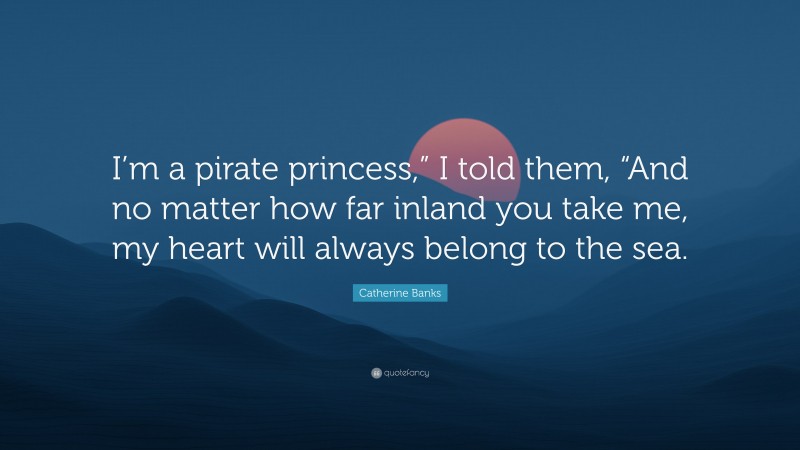 Catherine Banks Quote: “I’m a pirate princess,” I told them, “And no matter how far inland you take me, my heart will always belong to the sea.”